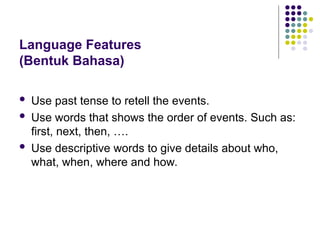 Language Features
(Bentuk Bahasa)
 Use past tense to retell the events.
 Use words that shows the order of events. Such as:
first, next, then, ….
 Use descriptive words to give details about who,
what, when, where and how.
 