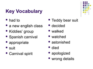 Key Vocabulary
 had to
 a new english class
 Kiddies’ group
 Spanish carnival
 appropriate
 suit
 Carnival spirit
 Teddy bear suit
 decided
 walked
 watched
 astonished
 died
 apologized
 wrong details
 