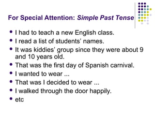 For Special Attention: Simple Past Tense
 I had to teach a new English class.
 I read a list of students’ names.
 It was kiddies’ group since they were about 9
and 10 years old.
 That was the first day of Spanish carnival.
 I wanted to wear ...
 That was I decided to wear ...
 I walked through the door happily.
 etc
 