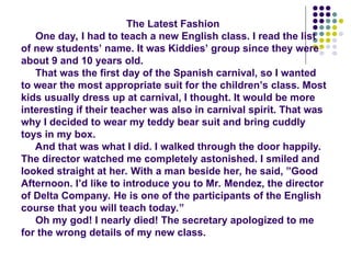 The Latest Fashion
One day, I had to teach a new English class. I read the list
of new students’ name. It was Kiddies’ group since they were
about 9 and 10 years old.
That was the first day of the Spanish carnival, so I wanted
to wear the most appropriate suit for the children’s class. Most
kids usually dress up at carnival, I thought. It would be more
interesting if their teacher was also in carnival spirit. That was
why I decided to wear my teddy bear suit and bring cuddly
toys in my box.
And that was what I did. I walked through the door happily.
The director watched me completely astonished. I smiled and
looked straight at her. With a man beside her, he said, ”Good
Afternoon. I’d like to introduce you to Mr. Mendez, the director
of Delta Company. He is one of the participants of the English
course that you will teach today.”
Oh my god! I nearly died! The secretary apologized to me
for the wrong details of my new class.
 