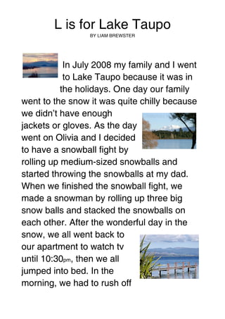 L is for Lake Taupo
                 BY LIAM BREWSTER




            In July 2008 my family and I went
            to Lake Taupo because it was in
           the holidays. One day our family
went to the snow it was quite chilly because
we didn’t have enough
jackets or gloves. As the day
went on Olivia and I decided
to have a snowball fight by
rolling up medium-sized snowballs and
started throwing the snowballs at my dad.
When we finished the snowball fight, we
made a snowman by rolling up three big
snow balls and stacked the snowballs on
each other. After the wonderful day in the
snow, we all went back to
our apartment to watch tv
until 10:30pm, then we all
jumped into bed. In the
morning, we had to rush off
 