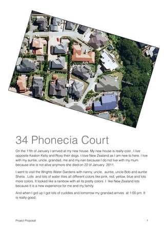 34 Phonecia Court
On the 11th of January I arrived at my new house. My new house is really cool . I live
opposite Keaton Kelly and Roxy their dogs. I love New Zealand as I am new to here. I live
with my auntie, uncle, grandad, me and my nan because I do not live with my mum
because she is not alive anymore she died on 22 of January 2011.

I went to visit the Wrights Water Gardens with nanny, uncle, auntie, uncle Bob and auntie
Shelia . Lots and lots of water lilies all different colors like pink, red, yellow, blue and lots
more colors. It looked like a rainbow with all its pretty colors. I like New Zealand lots
because it is a new experience for me and my family.

And when I got up I got lots of cuddles and tomorrow my grandad arrives at 1:00 pm. It
is really good.



Project Proposal                                                                                !1
 