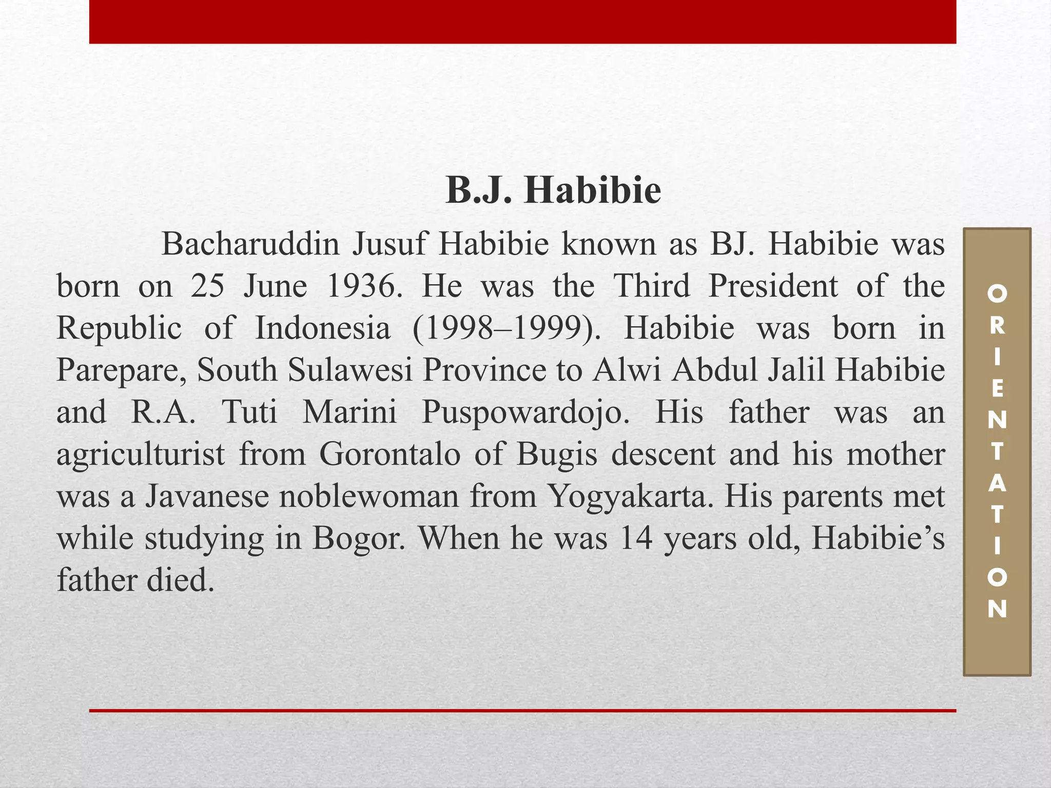 B.J. Habibie
Bacharuddin Jusuf Habibie known as BJ. Habibie was
born on 25 June 1936. He was the Third President of the
Republic of Indonesia (1998–1999). Habibie was born in
Parepare, South Sulawesi Province to Alwi Abdul Jalil Habibie
and R.A. Tuti Marini Puspowardojo. His father was an
agriculturist from Gorontalo of Bugis descent and his mother
was a Javanese noblewoman from Yogyakarta. His parents met
while studying in Bogor. When he was 14 years old, Habibie’s
father died.
O
R
I
E
N
T
A
T
I
O
N
 