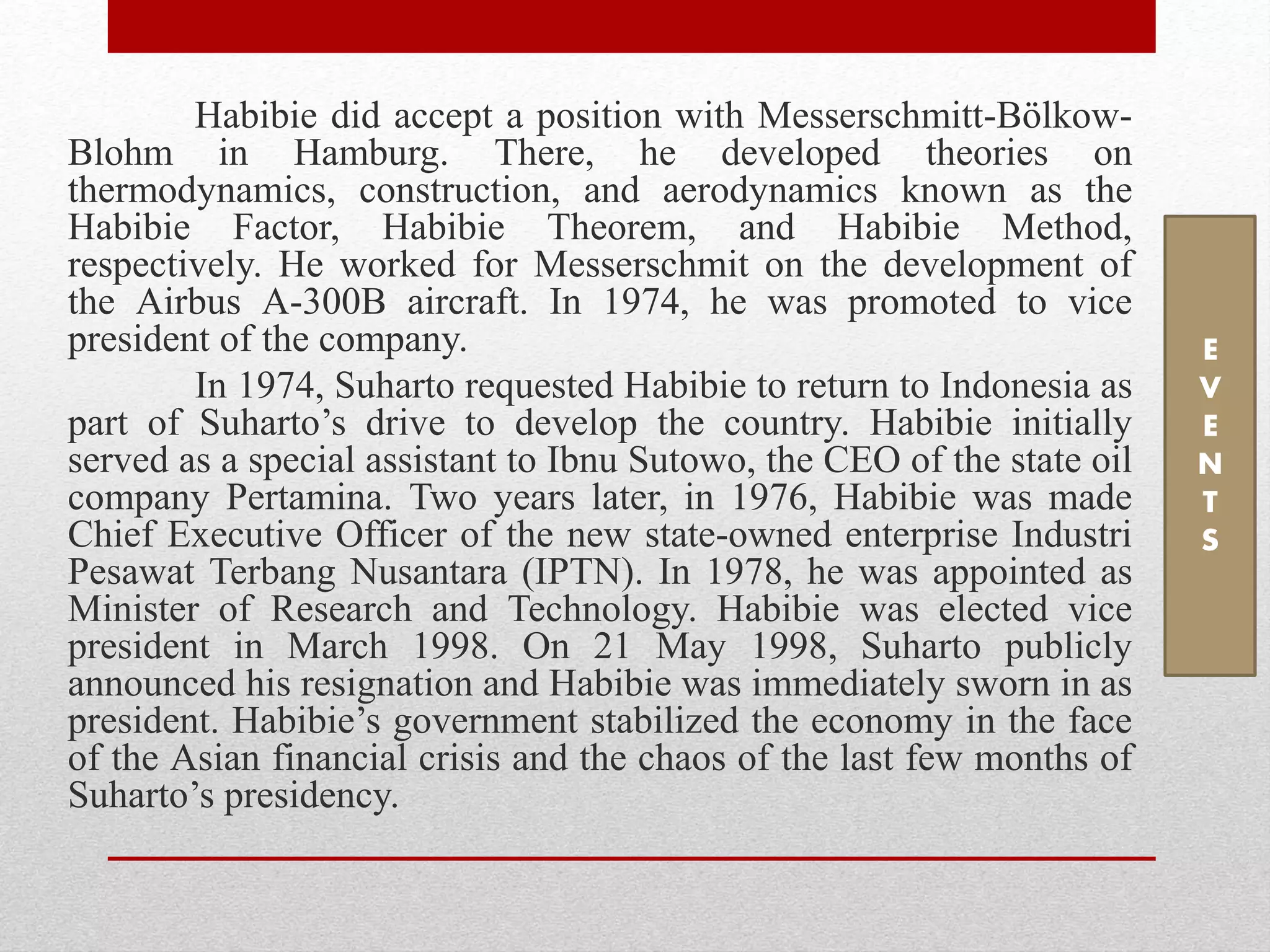 Habibie did accept a position with Messerschmitt-Bölkow-
Blohm in Hamburg. There, he developed theories on
thermodynamics, construction, and aerodynamics known as the
Habibie Factor, Habibie Theorem, and Habibie Method,
respectively. He worked for Messerschmit on the development of
the Airbus A-300B aircraft. In 1974, he was promoted to vice
president of the company.
In 1974, Suharto requested Habibie to return to Indonesia as
part of Suharto’s drive to develop the country. Habibie initially
served as a special assistant to Ibnu Sutowo, the CEO of the state oil
company Pertamina. Two years later, in 1976, Habibie was made
Chief Executive Officer of the new state-owned enterprise Industri
Pesawat Terbang Nusantara (IPTN). In 1978, he was appointed as
Minister of Research and Technology. Habibie was elected vice
president in March 1998. On 21 May 1998, Suharto publicly
announced his resignation and Habibie was immediately sworn in as
president. Habibie’s government stabilized the economy in the face
of the Asian financial crisis and the chaos of the last few months of
Suharto’s presidency.
E
V
E
N
T
S
 