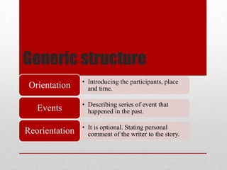Generic structure
• Introducing the participants, place
and time.Orientation
• Describing series of event that
happened in the past.Events
• It is optional. Stating personal
comment of the writer to the story.Reorientation
 