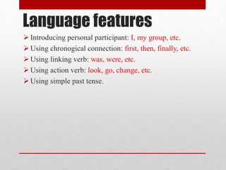Language features
Introducing personal participant: I, my group, etc.
Using chronogical connection: first, then, finally, etc.
Using linking verb: was, were, etc.
Using action verb: look, go, change, etc.
Using simple past tense.
 