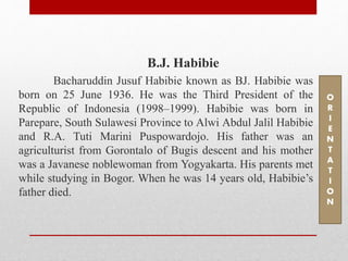 B.J. Habibie
Bacharuddin Jusuf Habibie known as BJ. Habibie was
born on 25 June 1936. He was the Third President of the
Republic of Indonesia (1998–1999). Habibie was born in
Parepare, South Sulawesi Province to Alwi Abdul Jalil Habibie
and R.A. Tuti Marini Puspowardojo. His father was an
agriculturist from Gorontalo of Bugis descent and his mother
was a Javanese noblewoman from Yogyakarta. His parents met
while studying in Bogor. When he was 14 years old, Habibie’s
father died.
O
R
I
E
N
T
A
T
I
O
N
 