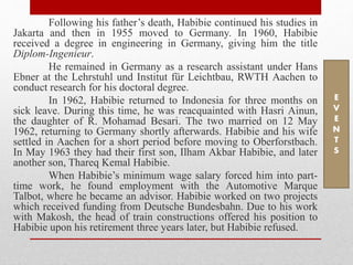 Following his father’s death, Habibie continued his studies in
Jakarta and then in 1955 moved to Germany. In 1960, Habibie
received a degree in engineering in Germany, giving him the title
Diplom-Ingenieur.
He remained in Germany as a research assistant under Hans
Ebner at the Lehrstuhl und Institut für Leichtbau, RWTH Aachen to
conduct research for his doctoral degree.
In 1962, Habibie returned to Indonesia for three months on
sick leave. During this time, he was reacquainted with Hasri Ainun,
the daughter of R. Mohamad Besari. The two married on 12 May
1962, returning to Germany shortly afterwards. Habibie and his wife
settled in Aachen for a short period before moving to Oberforstbach.
In May 1963 they had their first son, Ilham Akbar Habibie, and later
another son, Thareq Kemal Habibie.
When Habibie’s minimum wage salary forced him into part-
time work, he found employment with the Automotive Marque
Talbot, where he became an advisor. Habibie worked on two projects
which received funding from Deutsche Bundesbahn. Due to his work
with Makosh, the head of train constructions offered his position to
Habibie upon his retirement three years later, but Habibie refused.
E
V
E
N
T
S
 