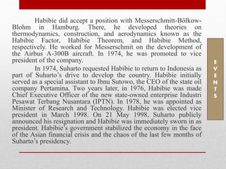 Habibie did accept a position with Messerschmitt-Bölkow-
Blohm in Hamburg. There, he developed theories on
thermodynamics, construction, and aerodynamics known as the
Habibie Factor, Habibie Theorem, and Habibie Method,
respectively. He worked for Messerschmit on the development of
the Airbus A-300B aircraft. In 1974, he was promoted to vice
president of the company.
In 1974, Suharto requested Habibie to return to Indonesia as
part of Suharto’s drive to develop the country. Habibie initially
served as a special assistant to Ibnu Sutowo, the CEO of the state oil
company Pertamina. Two years later, in 1976, Habibie was made
Chief Executive Officer of the new state-owned enterprise Industri
Pesawat Terbang Nusantara (IPTN). In 1978, he was appointed as
Minister of Research and Technology. Habibie was elected vice
president in March 1998. On 21 May 1998, Suharto publicly
announced his resignation and Habibie was immediately sworn in as
president. Habibie’s government stabilized the economy in the face
of the Asian financial crisis and the chaos of the last few months of
Suharto’s presidency.
E
V
E
N
T
S
 