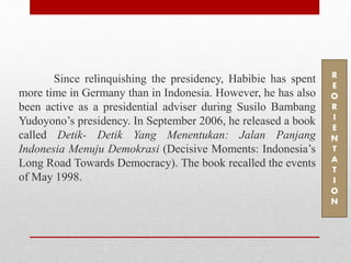 Since relinquishing the presidency, Habibie has spent
more time in Germany than in Indonesia. However, he has also
been active as a presidential adviser during Susilo Bambang
Yudoyono’s presidency. In September 2006, he released a book
called Detik- Detik Yang Menentukan: Jalan Panjang
Indonesia Menuju Demokrasi (Decisive Moments: Indonesia’s
Long Road Towards Democracy). The book recalled the events
of May 1998.
R
E
O
R
I
E
N
T
A
T
I
O
N
 