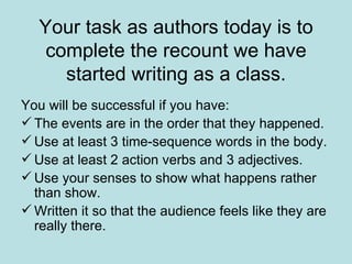 Your task as authors today is to complete the recount we have started writing as a class. You will be successful if you have: The events are in the order that they happened. Use at least 3 time-sequence words in the body. Use at least 2 action verbs and 3 adjectives. Use your senses to show what happens rather than show. Written it so that the audience feels like they are really there. 