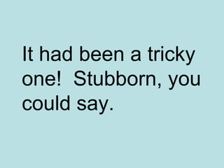 It had been a tricky one!  Stubborn, you could say. 