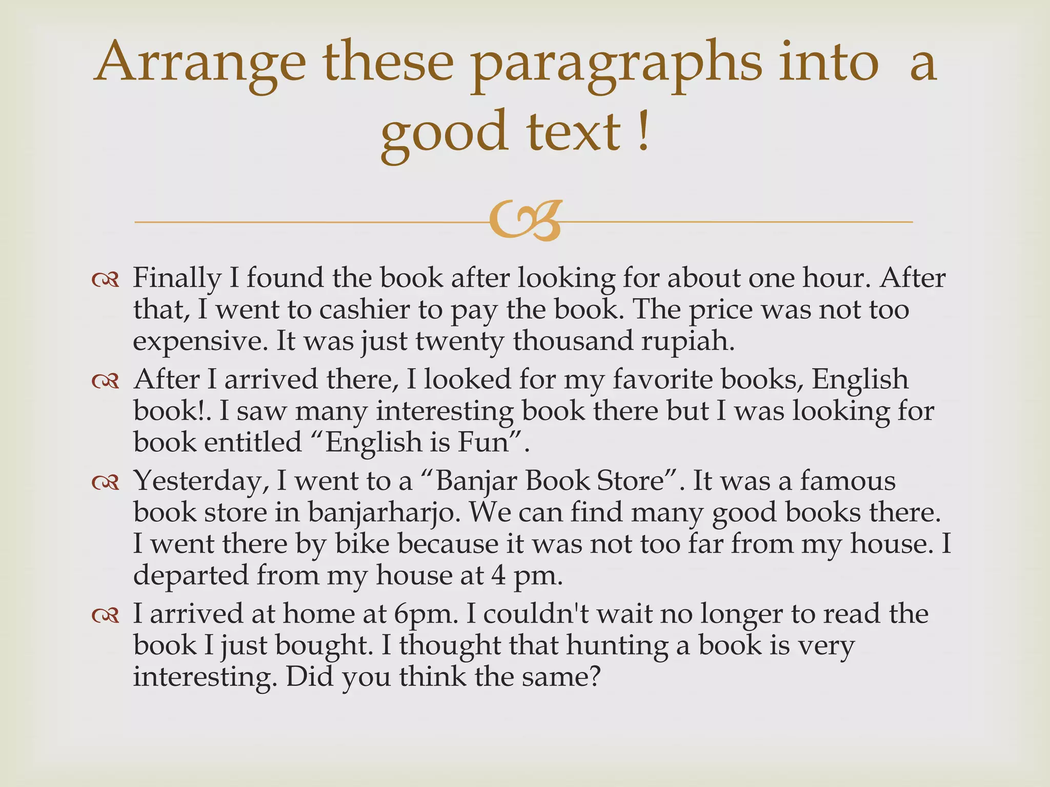 Arrange these paragraphs into a
          good text !
                              
 Finally I found the book after looking for about one hour. After
  that, I went to cashier to pay the book. The price was not too
  expensive. It was just twenty thousand rupiah.
 After I arrived there, I looked for my favorite books, English
  book!. I saw many interesting book there but I was looking for
  book entitled “English is Fun”.
 Yesterday, I went to a “Banjar Book Store”. It was a famous
  book store in banjarharjo. We can find many good books there.
  I went there by bike because it was not too far from my house. I
  departed from my house at 4 pm.
 I arrived at home at 6pm. I couldn't wait no longer to read the
  book I just bought. I thought that hunting a book is very
  interesting. Did you think the same?
 