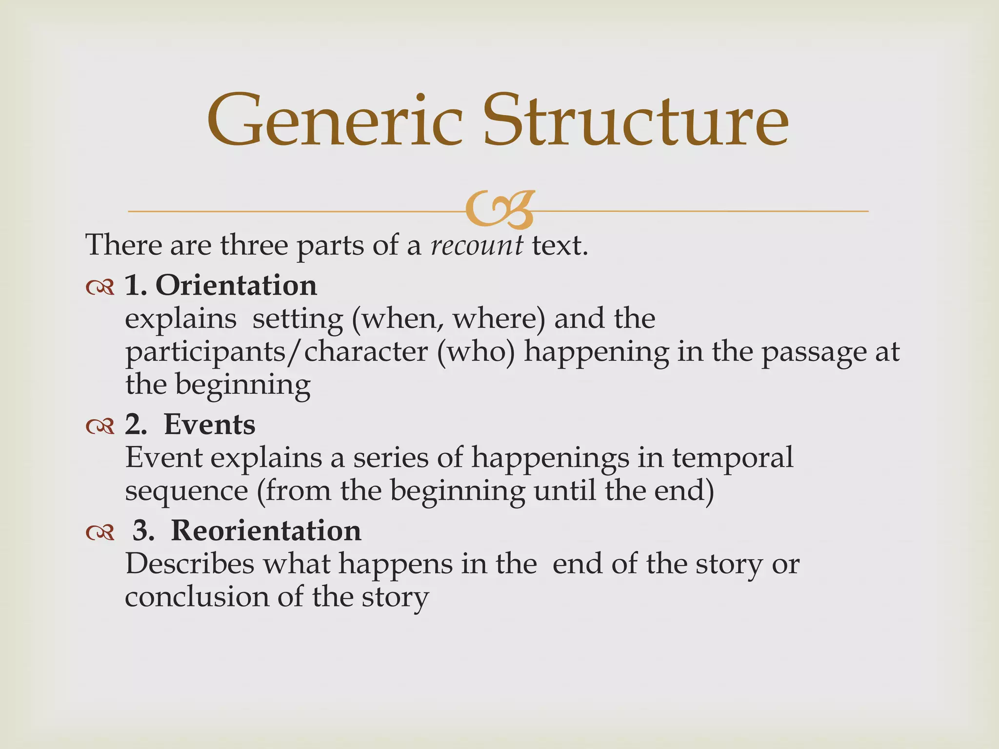 Generic Structure
                              text.
There are three parts of a recount
 1. Orientation
  explains setting (when, where) and the
  participants/character (who) happening in the passage at
  the beginning
 2. Events
  Event explains a series of happenings in temporal
  sequence (from the beginning until the end)
 3. Reorientation
  Describes what happens in the end of the story or
  conclusion of the story
 