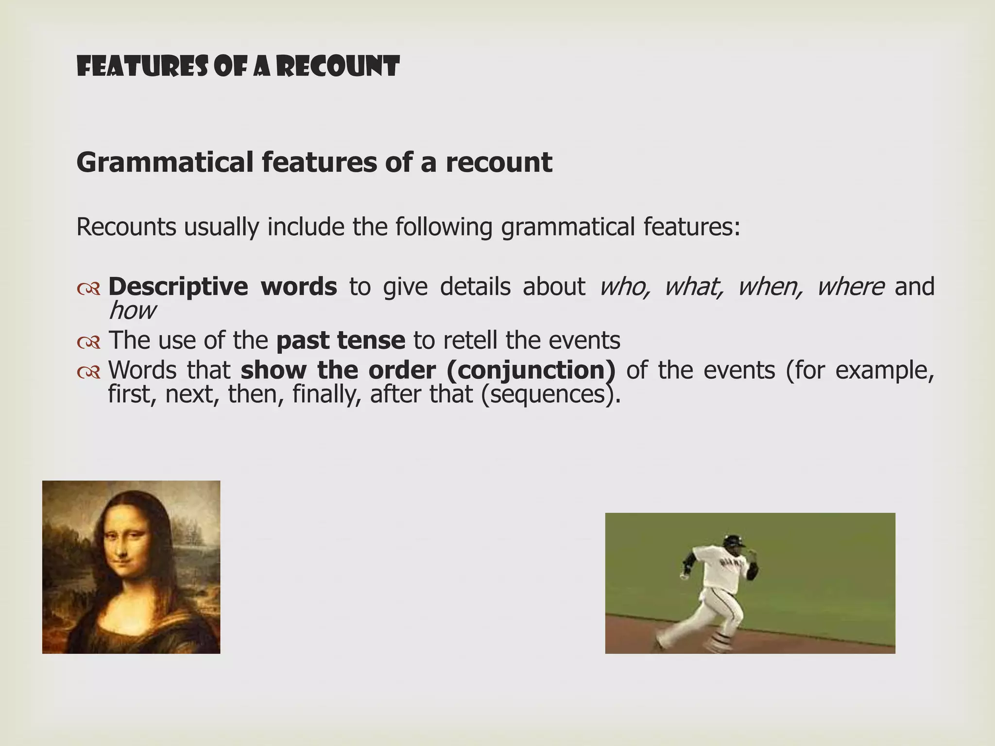 Features of A RECOUNT


Grammatical features of a recount

Recounts usually include the following grammatical features:

 Descriptive words to give details about who, what, when, where and
  how
 The use of the past tense to retell the events
 Words that show the order (conjunction) of the events (for example,
  first, next, then, finally, after that (sequences).
 