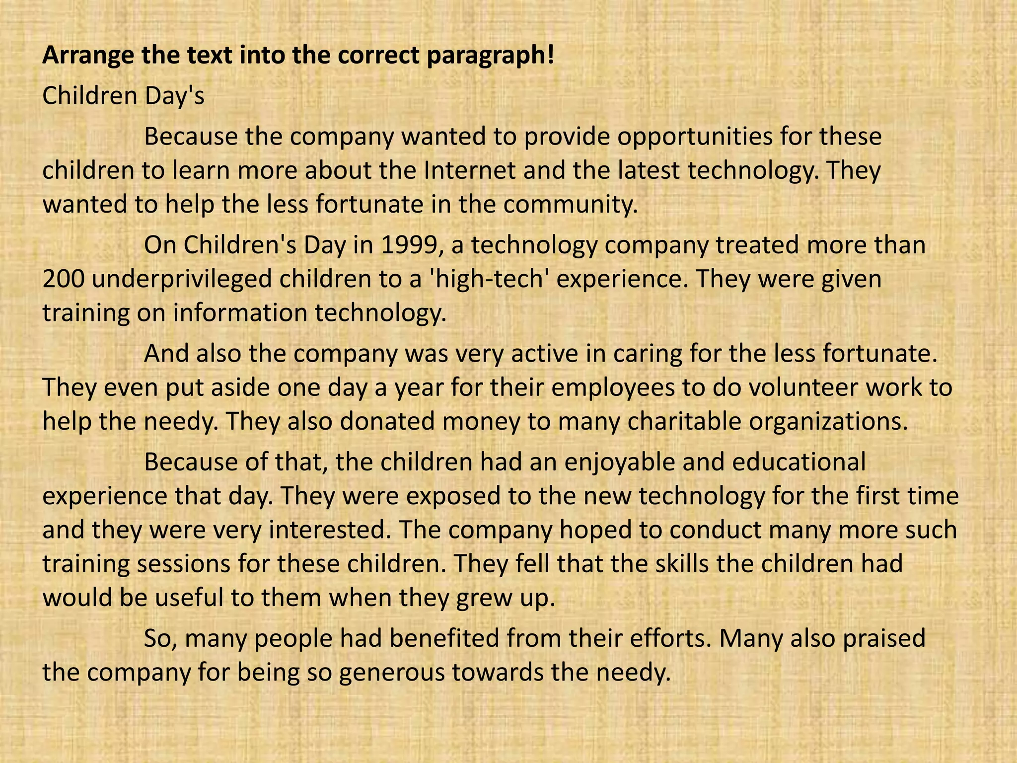 Arrange the text into the correct paragraph!
Children Day's
          Because the company wanted to provide opportunities for these
children to learn more about the Internet and the latest technology. They
wanted to help the less fortunate in the community.
          On Children's Day in 1999, a technology company treated more than
200 underprivileged children to a 'high-tech' experience. They were given
training on information technology.
          And also the company was very active in caring for the less fortunate.
They even put aside one day a year for their employees to do volunteer work to
help the needy. They also donated money to many charitable organizations.
          Because of that, the children had an enjoyable and educational
experience that day. They were exposed to the new technology for the first time
and they were very interested. The company hoped to conduct many more such
training sessions for these children. They fell that the skills the children had
would be useful to them when they grew up.
          So, many people had benefited from their efforts. Many also praised
the company for being so generous towards the needy.
 