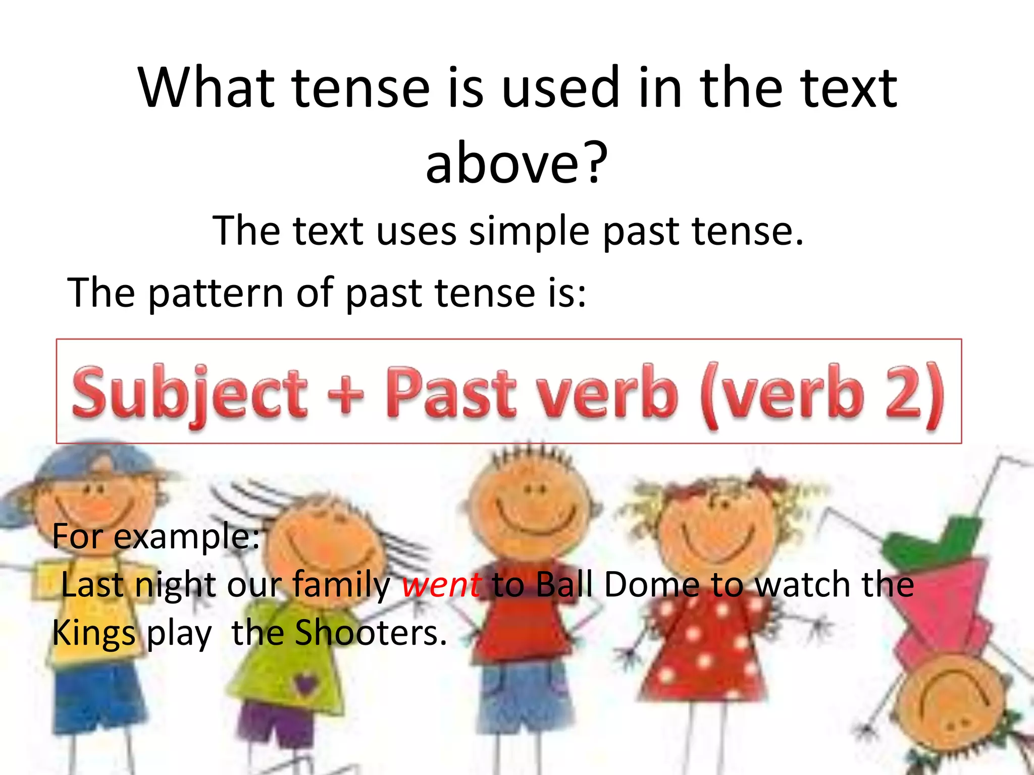What tense is used in the text
               above?
       The text uses simple past tense.
The pattern of past tense is:




For example:
 Last night our family went to Ball Dome to watch the
Kings play the Shooters.
 