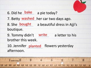 6. Did he bake a pie today?
7. Betty washed her car two days ago.
8. She bought     a beautiful dress in Ajji’s
boutique.
9. Tommy didn’t write        a letter to his
brother this week.
10. Jennifer planted flowers yesterday
afternoon.
 