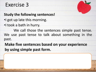 Exercise 3
Study the following sentences!
•I got up late this morning.
•I took a bath in hurry.
       We call those the sentences simple past tense.
We use past tense to talk about something in the
past.
Make five sentences based on your experience
by using simple past form.
 