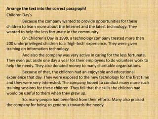 Arrange the text into the correct paragraph!
Children Day's
          Because the company wanted to provide opportunities for these
children to learn more about the Internet and the latest technology. They
wanted to help the less fortunate in the community.
          On Children's Day in 1999, a technology company treated more than
200 underprivileged children to a 'high-tech' experience. They were given
training on information technology.
          And also the company was very active in caring for the less fortunate.
They even put aside one day a year for their employees to do volunteer work to
help the needy. They also donated money to many charitable organizations.
          Because of that, the children had an enjoyable and educational
experience that day. They were exposed to the new technology for the first time
and they were very interested. The company hoped to conduct many more such
training sessions for these children. They fell that the skills the children had
would be useful to them when they grew up.
          So, many people had benefited from their efforts. Many also praised
the company for being so generous towards the needy.
 