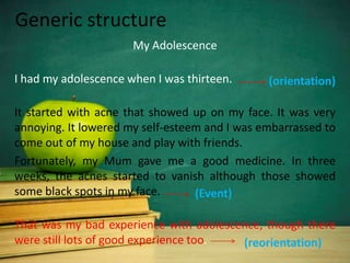 Generic structure
                      My Adolescence

I had my adolescence when I was thirteen.      (orientation)

It started with acne that showed up on my face. It was very
annoying. It lowered my self-esteem and I was embarrassed to
come out of my house and play with friends.
Fortunately, my Mum gave me a good medicine. In three
weeks, the acnes started to vanish although those showed
some black spots in my face.      (Event)

That was my bad experience with adolescence, though there
were still lots of good experience too. (reorientation)
 