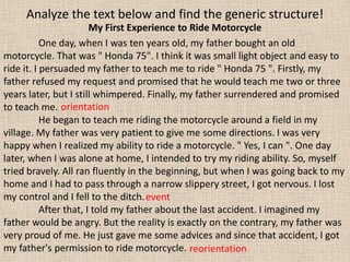 Analyze the text below and find the generic structure!
                        My First Experience to Ride Motorcycle
           One day, when I was ten years old, my father bought an old
motorcycle. That was " Honda 75". I think it was small light object and easy to
ride it. I persuaded my father to teach me to ride " Honda 75 ". Firstly, my
father refused my request and promised that he would teach me two or three
years later, but I still whimpered. Finally, my father surrendered and promised
to teach me. orientation
           He began to teach me riding the motorcycle around a field in my
village. My father was very patient to give me some directions. I was very
happy when I realized my ability to ride a motorcycle. " Yes, I can ". One day
later, when I was alone at home, I intended to try my riding ability. So, myself
tried bravely. All ran fluently in the beginning, but when I was going back to my
home and I had to pass through a narrow slippery street, I got nervous. I lost
my control and I fell to the ditch. event
           After that, I told my father about the last accident. I imagined my
father would be angry. But the reality is exactly on the contrary, my father was
very proud of me. He just gave me some advices and since that accident, I got
my father's permission to ride motorcycle. reorientation
 