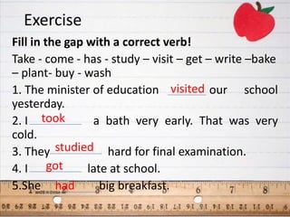 Exercise
Fill in the gap with a correct verb!
Take - come - has - study – visit – get – write –bake
– plant- buy - wash
1. The minister of education visited our school
yesterday.
2. I took        a bath very early. That was very
cold.
3. They studied hard for final examination.
4. I got        late at school.
5.She had          big breakfast.
 