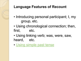 Language Features of Recount

• Introducing personal participant; I, my
       group, etc.
• Using chronological connection; then,
first,     etc.
• Using linking verb; was, were, saw,
heard, etc.
• Using simple past tense
 