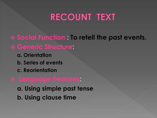 Social Function : To retell the past events.
 Generic Structure:


a. Orientation
b. Series of events
c. Reorientation


Language Features:
a. Using simple past tense
b. Using clause time

 