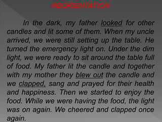 REORIENTATION
In the dark, my father looked for other
candles and lit some of them. When my uncle
arrived, we were still setting up the table. He
turned the emergency light on. Under the dim
light, we were ready to sit around the table full
of food. My father lit the candle and together
with my mother they blew out the candle and
we clapped, sang and prayed for their health
and happiness. Then we started to enjoy the
food. While we were having the food, the light
was on again. We cheered and clapped once
again.

 