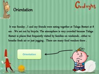 Orientation
It was Sunday , I and my friends were eating together at Talaga Bestari at 8
am . We set out by bicycle. The atmosphere is very crowded because Talaga
Bestari is places that frequently visited by families on weekends , either to
breathe fresh air or just jogging . There are many food vendors there .
Orientation
 