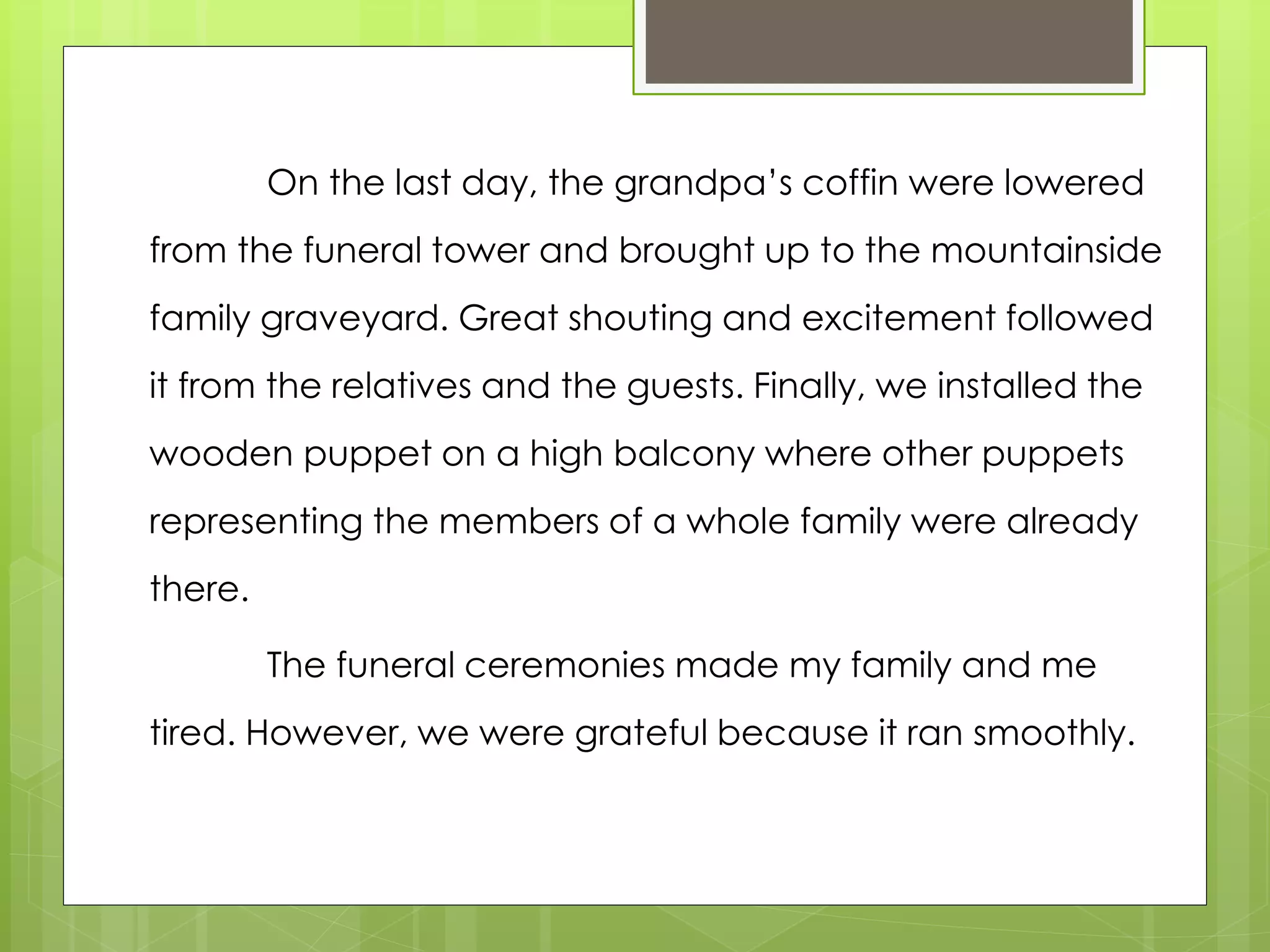 On the last day, the grandpa’s coffin were lowered
from the funeral tower and brought up to the mountainside
family graveyard. Great shouting and excitement followed
it from the relatives and the guests. Finally, we installed the
wooden puppet on a high balcony where other puppets
representing the members of a whole family were already
there.
The funeral ceremonies made my family and me
tired. However, we were grateful because it ran smoothly.
 