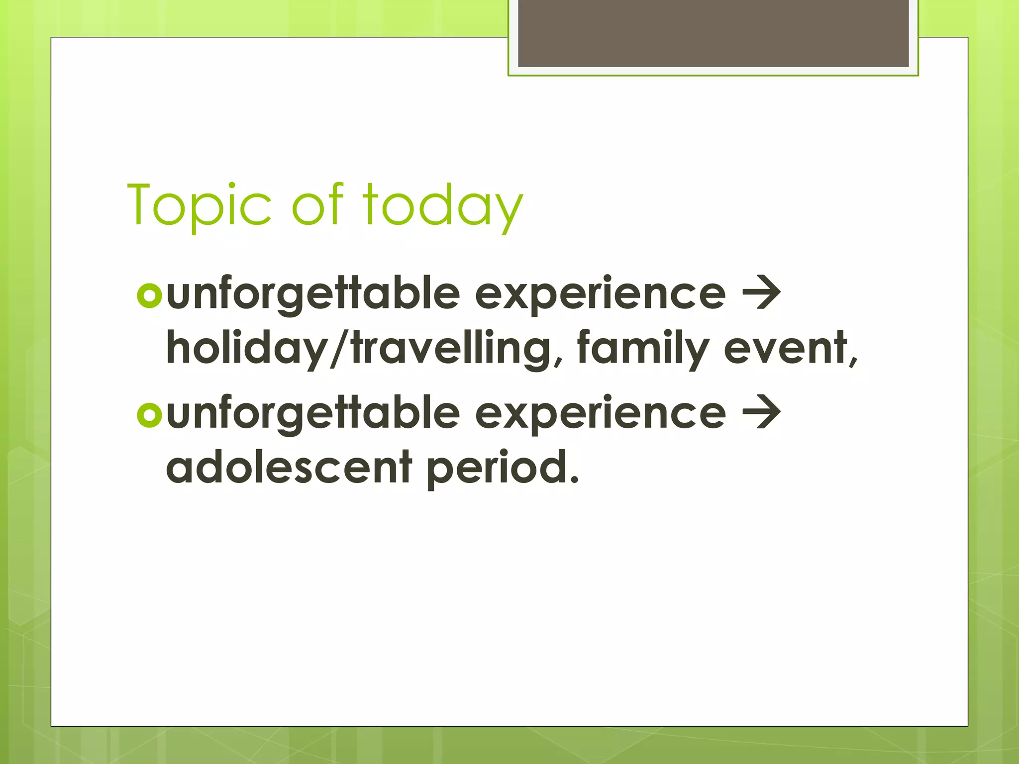 Topic of today
unforgettable experience 
holiday/travelling, family event,
unforgettable experience 
adolescent period.
 