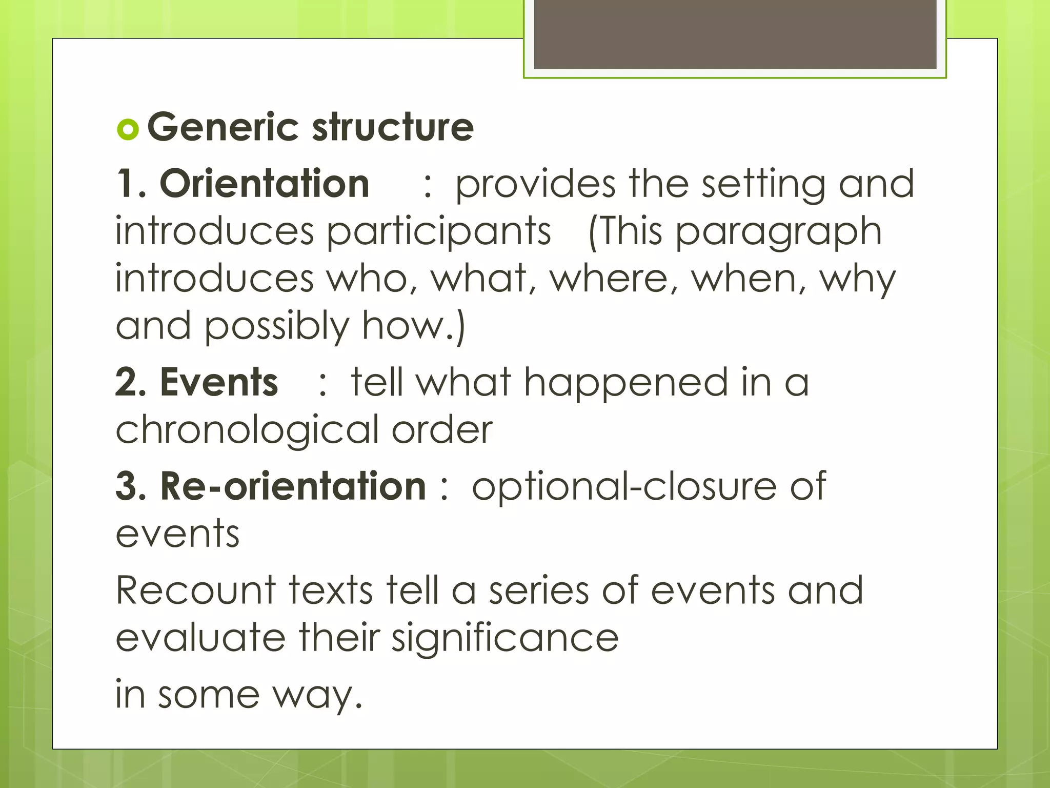  Generic structure
1. Orientation : provides the setting and
introduces participants (This paragraph
introduces who, what, where, when, why
and possibly how.)
2. Events : tell what happened in a
chronological order
3. Re-orientation : optional-closure of
events
Recount texts tell a series of events and
evaluate their significance
in some way.
 