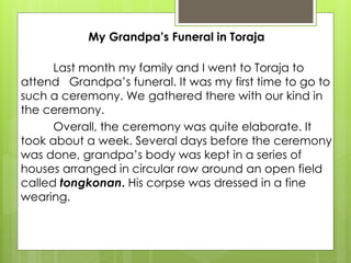 My Grandpa’s Funeral in Toraja
Last month my family and I went to Toraja to
attend Grandpa’s funeral. It was my first time to go to
such a ceremony. We gathered there with our kind in
the ceremony.
Overall, the ceremony was quite elaborate. It
took about a week. Several days before the ceremony
was done, grandpa’s body was kept in a series of
houses arranged in circular row around an open field
called tongkonan. His corpse was dressed in a fine
wearing.
 