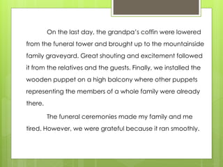 On the last day, the grandpa’s coffin were lowered
from the funeral tower and brought up to the mountainside
family graveyard. Great shouting and excitement followed
it from the relatives and the guests. Finally, we installed the
wooden puppet on a high balcony where other puppets
representing the members of a whole family were already
there.
The funeral ceremonies made my family and me
tired. However, we were grateful because it ran smoothly.
 