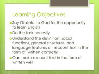 Say Grateful to God for the opportunity
to learn English
Do the task honestly
Understand the definition, social
functions, general structures, and
language features of recount text in the
form of written correctly
Can make recount text in the form of
written well
Learning Objectives
 