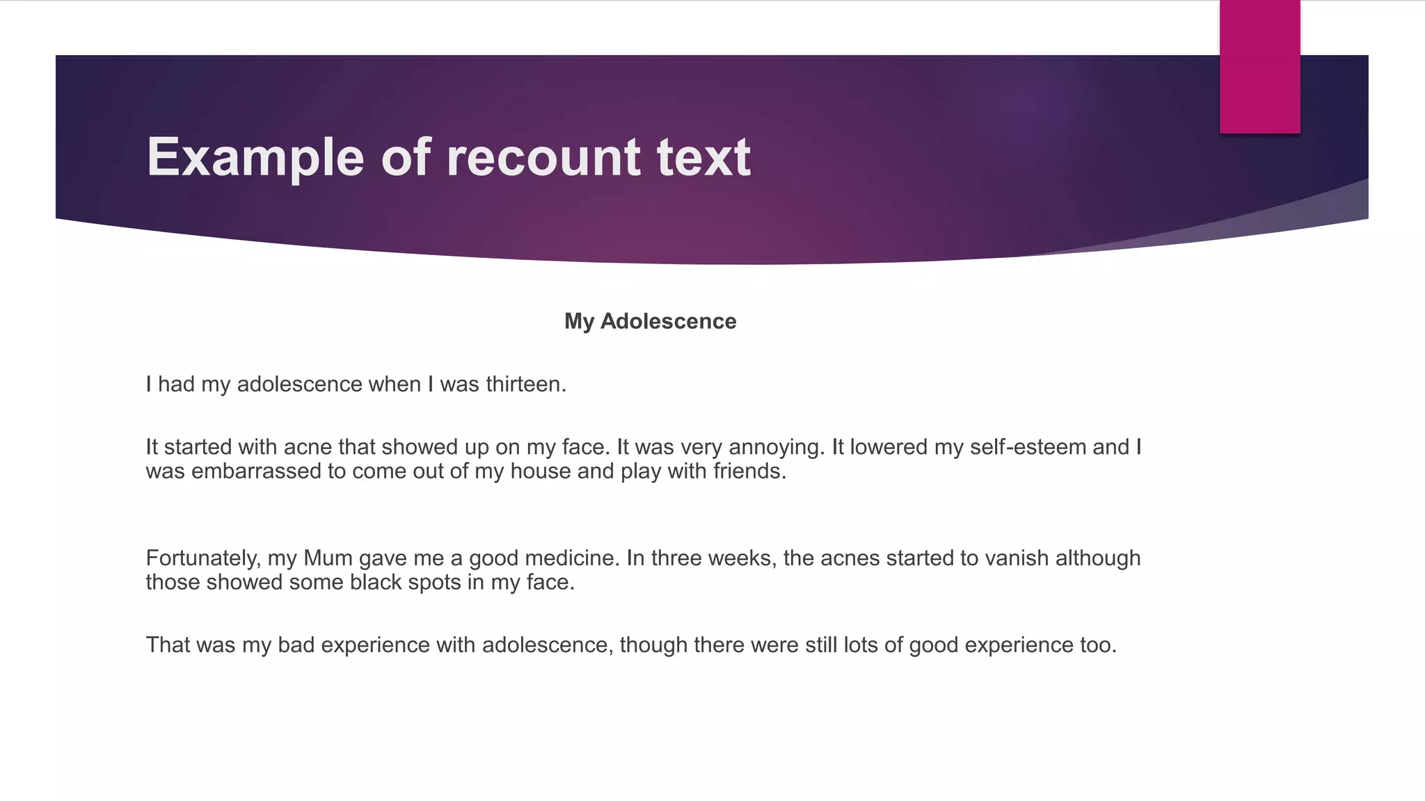 Example of recount text
My Adolescence
I had my adolescence when I was thirteen.
It started with acne that showed up on my face. It was very annoying. It lowered my self-esteem and I
was embarrassed to come out of my house and play with friends.
Fortunately, my Mum gave me a good medicine. In three weeks, the acnes started to vanish although
those showed some black spots in my face.
That was my bad experience with adolescence, though there were still lots of good experience too.
 