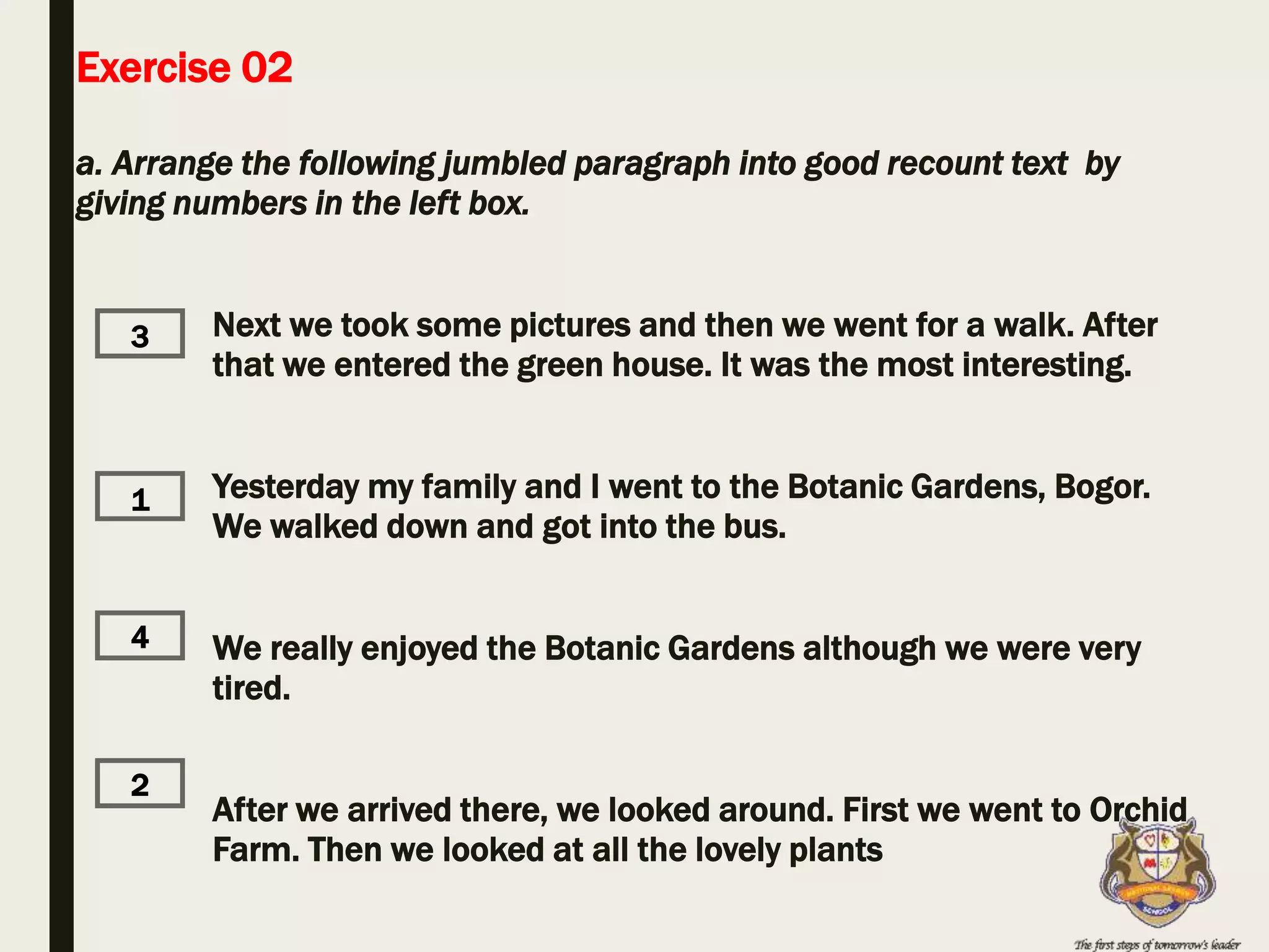 Exercise 02
a. Arrange the following jumbled paragraph into good recount text by
giving numbers in the left box.
Next we took some pictures and then we went for a walk. After
that we entered the green house. It was the most interesting.
Yesterday my family and I went to the Botanic Gardens, Bogor.
We walked down and got into the bus.
We really enjoyed the Botanic Gardens although we were very
tired.
After we arrived there, we looked around. First we went to Orchid
Farm. Then we looked at all the lovely plants
1
2
3
4
 
