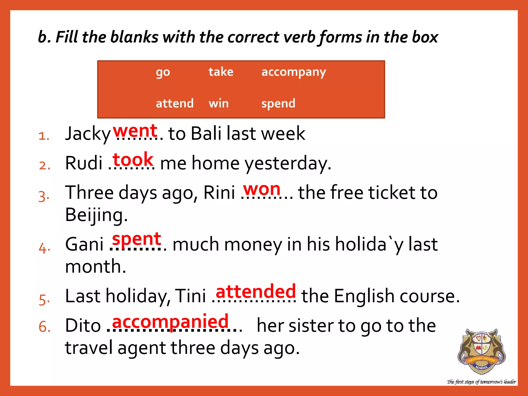 1. Jacky ......... to Bali last week
2. Rudi ......... me home yesterday.
3. Three days ago, Rini .......... the free ticket to
Beijing.
4. Gani .......... much money in his holida`y last
month.
5. Last holiday,Tini ................ the English course.
6. Dito ....................... her sister to go to the
travel agent three days ago.
go take accompany
attend win spend
went
took
attended
spent
accompanied
won
b. Fill the blanks with the correct verb forms in the box
 