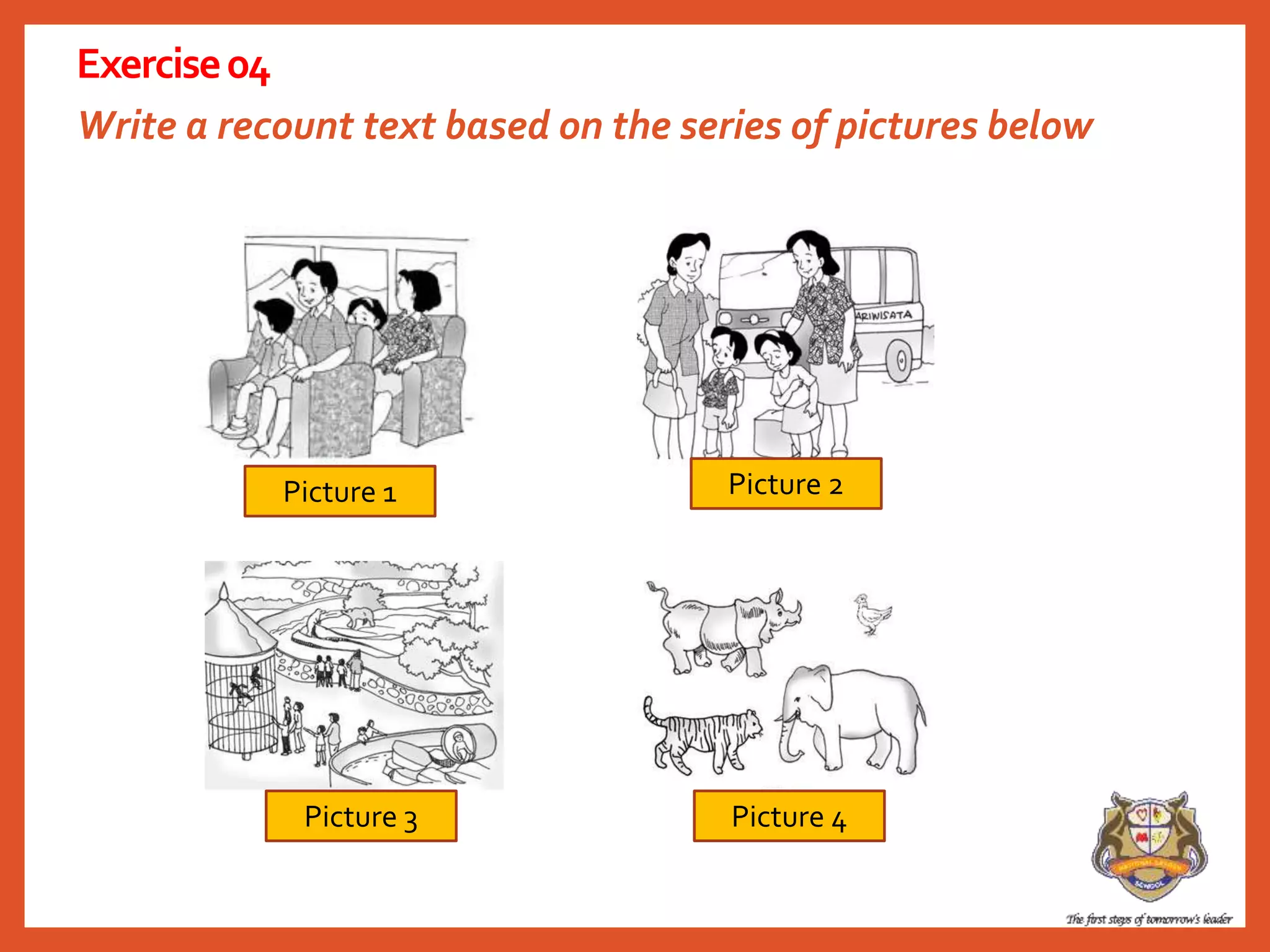 Write a recount text based on the series of pictures below
Exercise04
Picture 1
Picture 4Picture 3
Picture 2
 