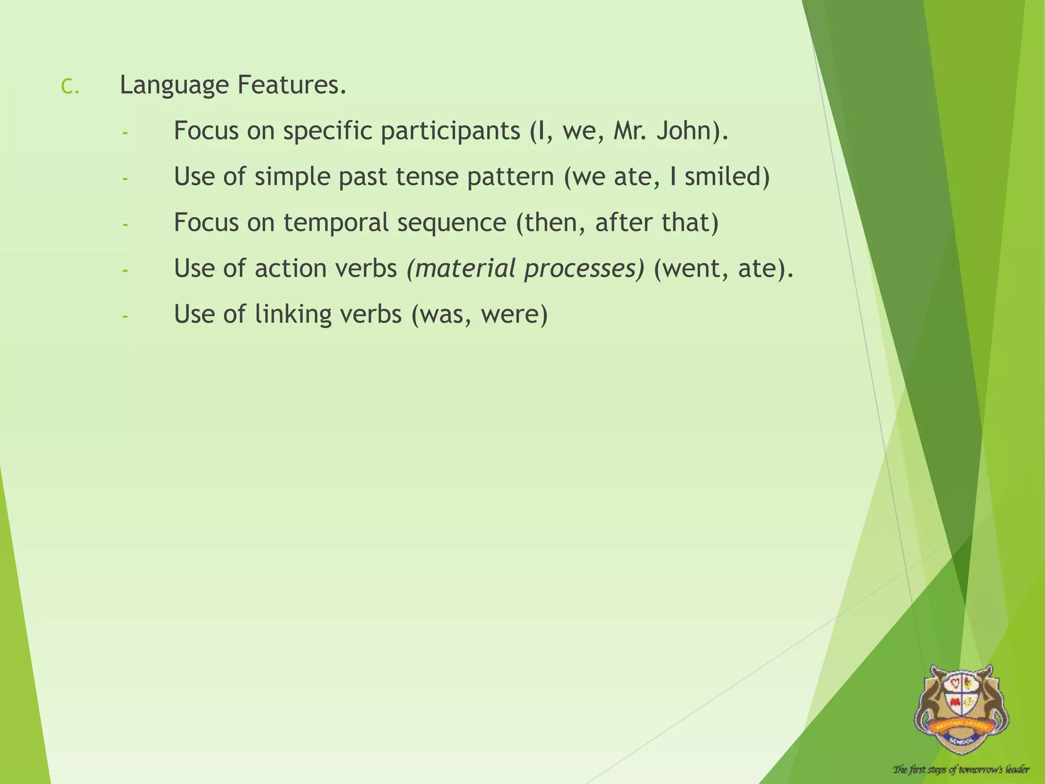 C. Language Features.
- Focus on specific participants (I, we, Mr. John).
- Use of simple past tense pattern (we ate, I smiled)
- Focus on temporal sequence (then, after that)
- Use of action verbs (material processes) (went, ate).
- Use of linking verbs (was, were)
 
