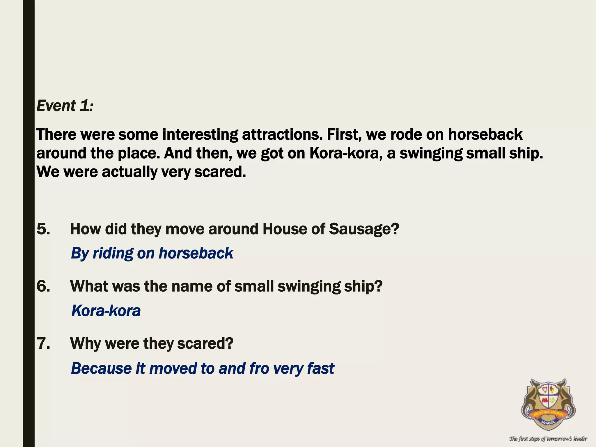 Event 1:
There were some interesting attractions. First, we rode on horseback
around the place. And then, we got on Kora-kora, a swinging small ship.
We were actually very scared.
5. How did they move around House of Sausage?
6. What was the name of small swinging ship?
7. Why were they scared?
By riding on horseback
Because it moved to and fro very fast
Kora-kora
 