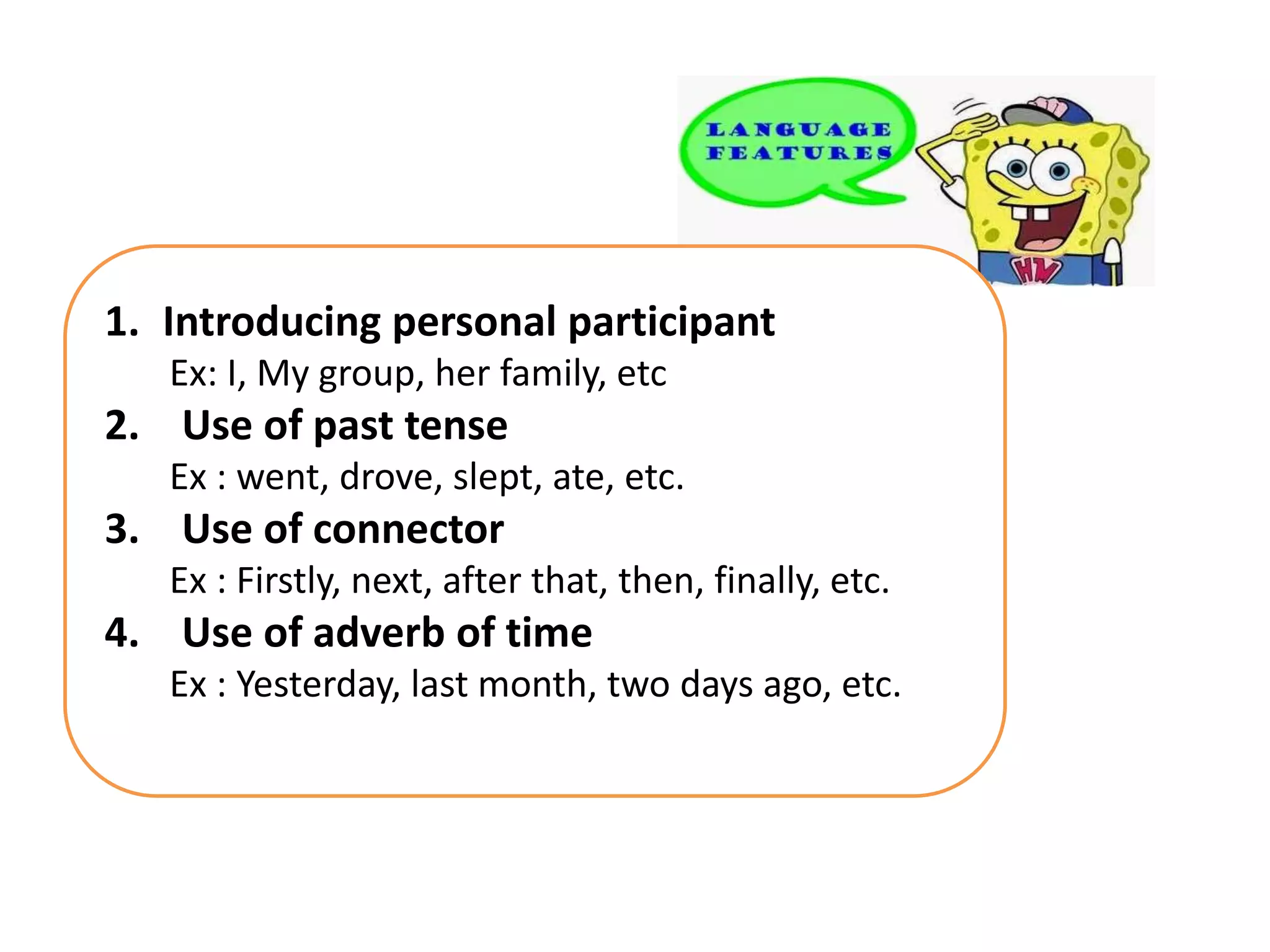 1. Introducing personal participant
Ex: I, My group, her family, etc
2. Use of past tense
Ex : went, drove, slept, ate, etc.
3. Use of connector
Ex : Firstly, next, after that, then, finally, etc.
4. Use of adverb of time
Ex : Yesterday, last month, two days ago, etc.