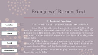 Examples of Recount Text
My Basketball Experience
When I was in Junior High School, I really loved basketball.
Every Saturday afternoon I practiced in school field with my
team and my coach. They were strong and smart players. My coach, Mr.
Sentana was a kind person. But, while he was coaching us, he was very
discipline. He would grounded anyone who came late and not obeyed the
team’s rules.
With Mr. Sentana, our team won many tournaments in many big
cities. Our team named after school, 67 Team ( from SMP 67) and we had
so many fans too. Now, I still love basketball and have a team too.
But, my parents warn me to play attention more to study,
basketball just for hobby
Orientation
Event 1
Event 2
Re-Orientation
 