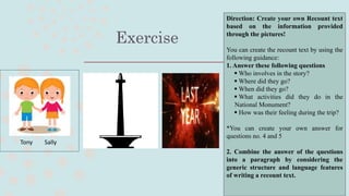 Exercise
Tony Sally
Direction: Create your own Recount text
based on the information provided
through the pictures!
You can create the recount text by using the
following guidance:
1. Answer these following questions
 Who involves in the story?
 Where did they go?
 When did they go?
 What activities did they do in the
National Monument?
 How was their feeling during the trip?
*You can create your own answer for
questions no. 4 and 5
2. Combine the answer of the questions
into a paragraph by considering the
generic structure and language features
of writing a recount text.
 