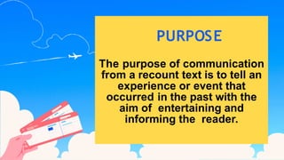PURPOSE
The purpose of communication
from a recount text is to tell an
experience or event that
occurred in the past with the
aim of entertaining and
informing the reader.
 