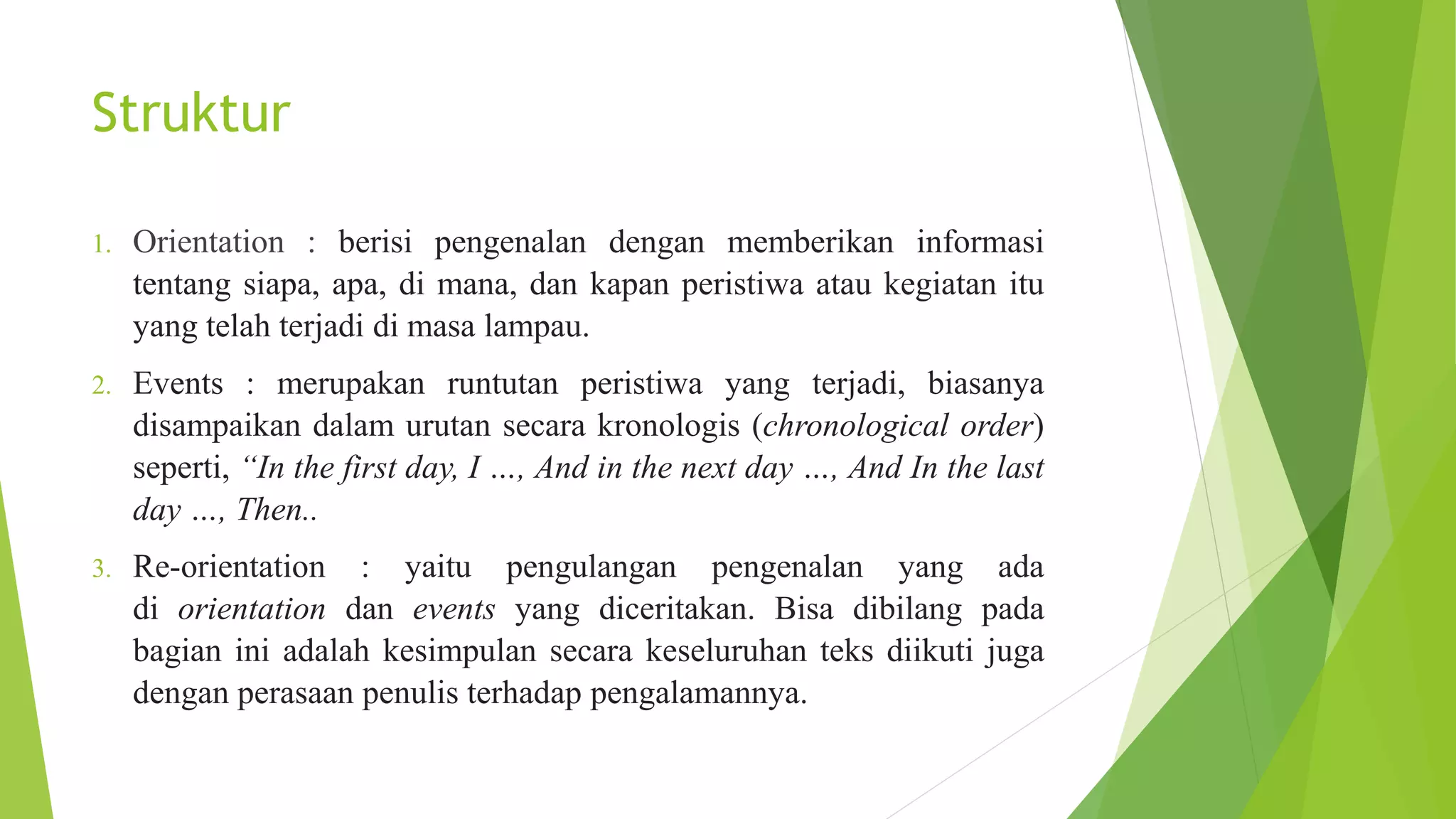 Struktur
1. Orientation : berisi pengenalan dengan memberikan informasi
tentang siapa, apa, di mana, dan kapan peristiwa atau kegiatan itu
yang telah terjadi di masa lampau.
2. Events : merupakan runtutan peristiwa yang terjadi, biasanya
disampaikan dalam urutan secara kronologis (chronological order)
seperti, “In the first day, I …, And in the next day …, And In the last
day …, Then..
3. Re-orientation : yaitu pengulangan pengenalan yang ada
di orientation dan events yang diceritakan. Bisa dibilang pada
bagian ini adalah kesimpulan secara keseluruhan teks diikuti juga
dengan perasaan penulis terhadap pengalamannya.
 