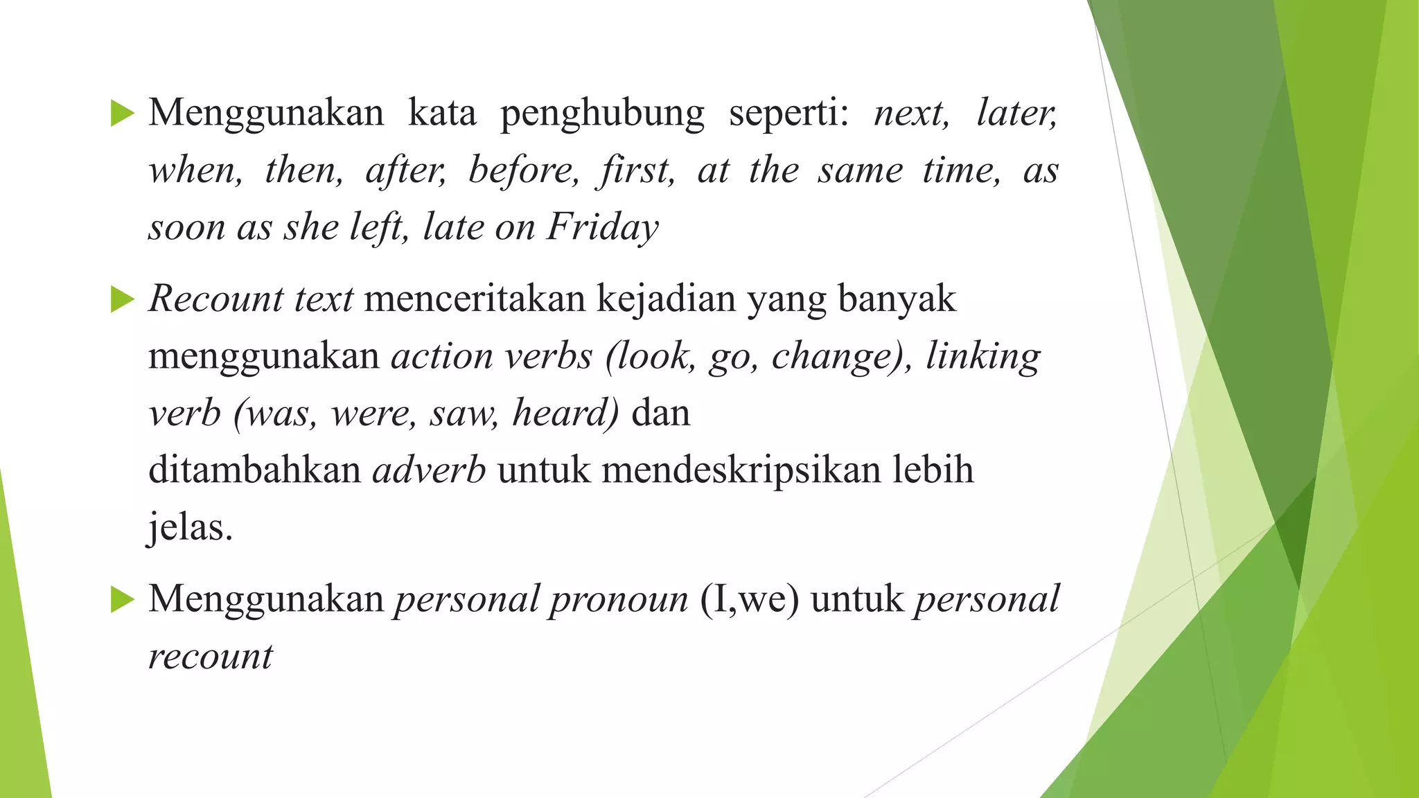 Menggunakan kata penghubung seperti: next, later,
when, then, after, before, first, at the same time, as
soon as she left, late on Friday
 Recount text menceritakan kejadian yang banyak
menggunakan action verbs (look, go, change), linking
verb (was, were, saw, heard) dan
ditambahkan adverb untuk mendeskripsikan lebih
jelas.
 Menggunakan personal pronoun (I,we) untuk personal
recount
 