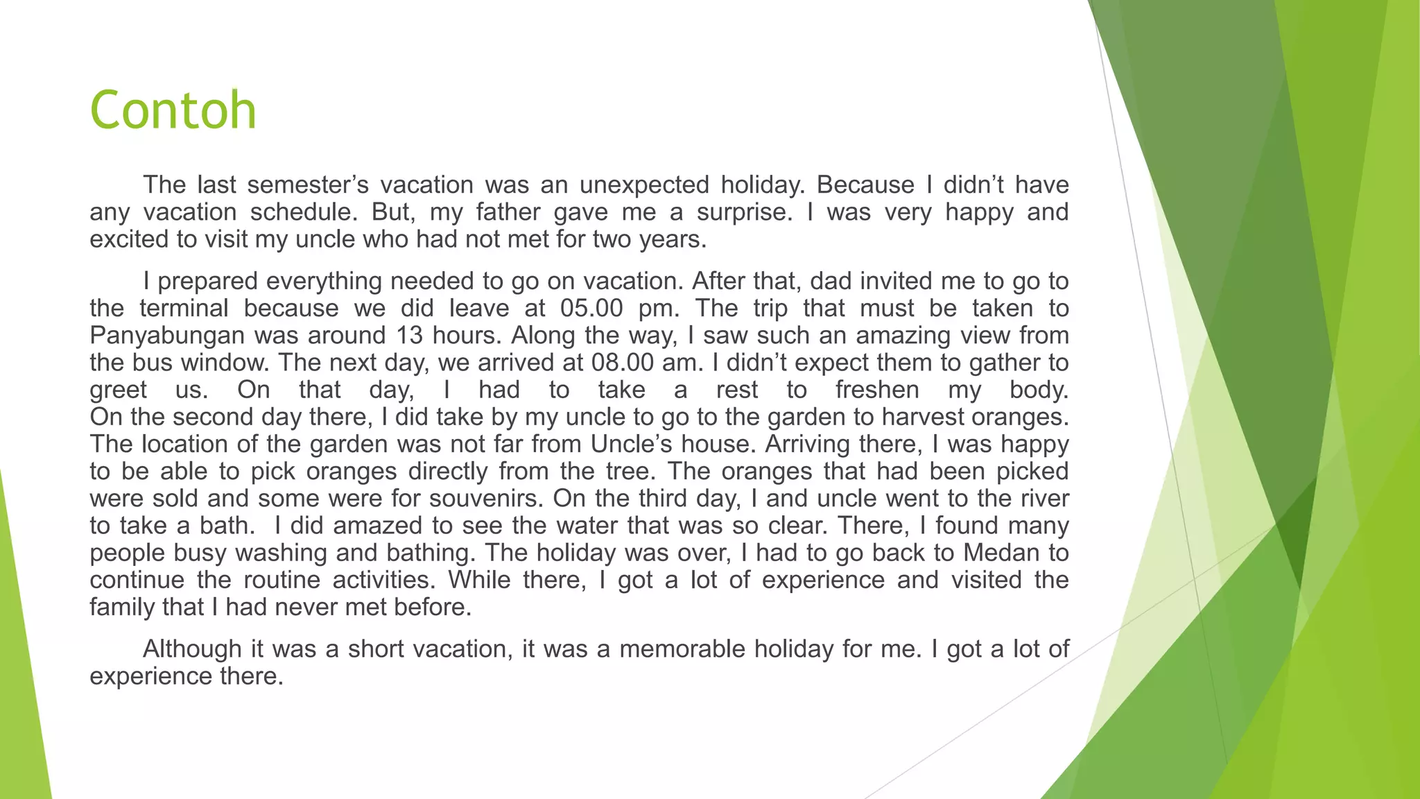 Contoh
The last semester’s vacation was an unexpected holiday. Because I didn’t have
any vacation schedule. But, my father gave me a surprise. I was very happy and
excited to visit my uncle who had not met for two years.
I prepared everything needed to go on vacation. After that, dad invited me to go to
the terminal because we did leave at 05.00 pm. The trip that must be taken to
Panyabungan was around 13 hours. Along the way, I saw such an amazing view from
the bus window. The next day, we arrived at 08.00 am. I didn’t expect them to gather to
greet us. On that day, I had to take a rest to freshen my body.
On the second day there, I did take by my uncle to go to the garden to harvest oranges.
The location of the garden was not far from Uncle’s house. Arriving there, I was happy
to be able to pick oranges directly from the tree. The oranges that had been picked
were sold and some were for souvenirs. On the third day, I and uncle went to the river
to take a bath. I did amazed to see the water that was so clear. There, I found many
people busy washing and bathing. The holiday was over, I had to go back to Medan to
continue the routine activities. While there, I got a lot of experience and visited the
family that I had never met before.
Although it was a short vacation, it was a memorable holiday for me. I got a lot of
experience there.
 